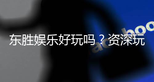 东胜娱乐好玩吗？资深玩家带你揭秘真实体验与赢钱技巧
