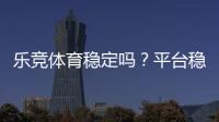 乐竞体育稳定吗？平台稳定性、出款速度与安全性一次看懂