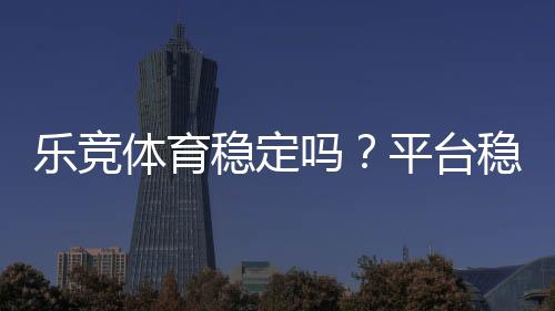 乐竞体育稳定吗？平台稳定性、出款速度与安全性一次看懂