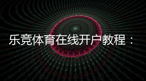 乐竞体育在线开户教程:新手注册流程、身份验证与充值安全详解