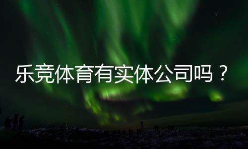 乐竞体育有实体公司吗？官方登记、办公地址与真伪核查全攻略