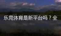 乐竞体育是新平台吗？全面评测：安全性、玩法与新手注册指南