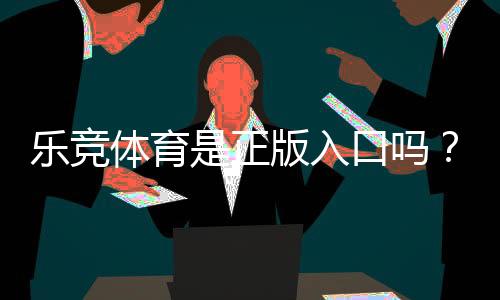 乐竞体育是正版入口吗？官方认证、真假辨别与安全提示