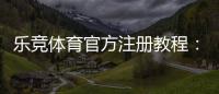 乐竞体育官方注册教程:新用户快速完成注册与实名认证全流程