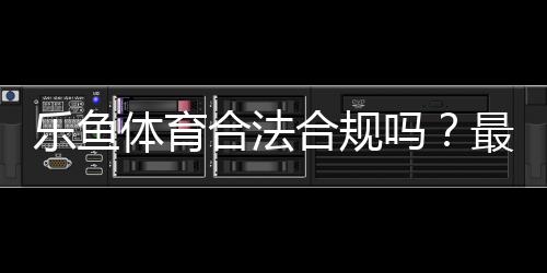乐鱼体育合法合规吗？最新法律解读与用户风险防范指南