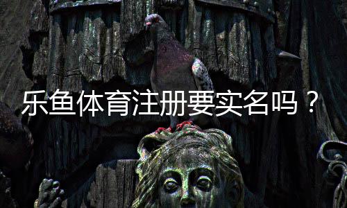 乐鱼体育注册要实名吗？实名认证流程、隐私安全与常见问题全解