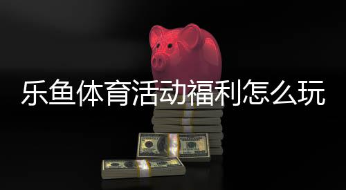 乐鱼体育活动福利怎么玩？2026最新领取攻略与常见问题全解析