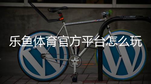 乐鱼体育官方平台怎么玩?新手注册、充值、玩法与安全全攻略