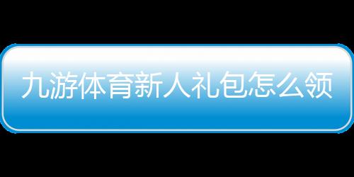九游体育新人礼包怎么领取？新手领取流程与优惠使用全攻略