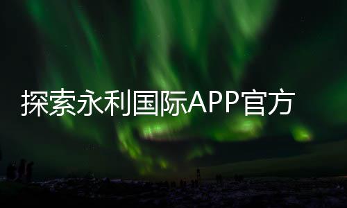 探索永利国际APP官方下载通道的魅力与优势