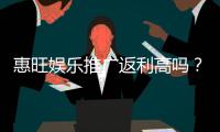 惠旺娱乐推广返利高吗?资深玩家揭秘真实返利比例与提款技巧