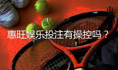 惠旺娱乐投注有操控吗？深度解析平台公正性与防作弊机制