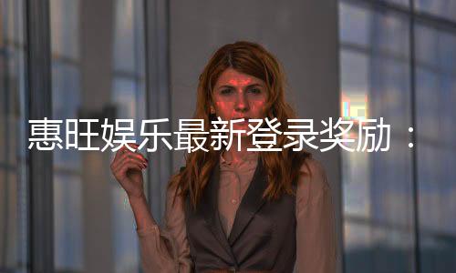 惠旺娱乐最新登录奖励：首存加码送588元彩金新会员专享