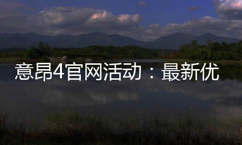 意昂4官网活动：最新优惠与独家游戏体验等你来享