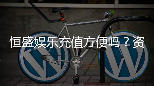 恒盛娱乐充值方便吗？资深玩家实测充值流程与到账速度