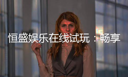 恒盛娱乐在线试玩:畅享真人娱乐与电子游艺的试玩体验