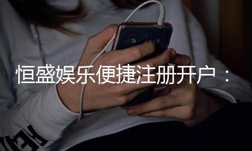 恒盛娱乐便捷注册开户:三步完成开户畅享顶级棋牌娱乐体验