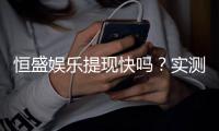 恒盛娱乐提现快吗？实测到账速度与提现技巧分享