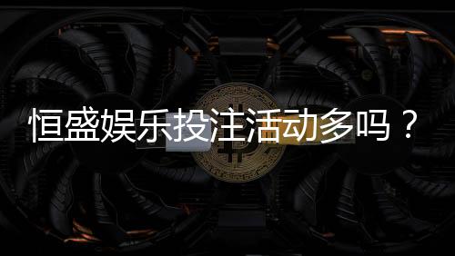 恒盛娱乐投注活动多吗?最新优惠与特色玩法全解析