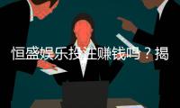 恒盛娱乐投注赚钱吗?揭秘真实盈利模式与实战技巧