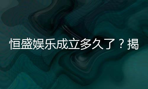 恒盛娱乐成立多久了？揭秘其发展历程与品牌实力