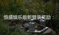恒盛娱乐最新登录奖励：首存豪礼与每日签到福利大放送