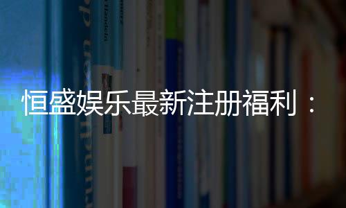 恒盛娱乐最新注册福利：新人专享豪礼与高额返水等你拿