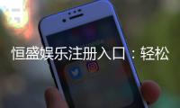 恒盛娱乐注册入口：轻松开启高端娱乐体验之旅