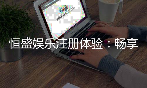 恒盛娱乐注册体验：畅享豪华游戏盛宴与独家优惠