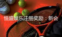 恒盛娱乐注册奖励：新会员专享豪礼与首存福利详解