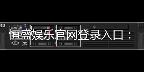 恒盛娱乐官网登录入口：畅享顶级棋牌电游的尊贵体验