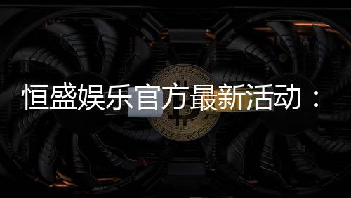 恒盛娱乐官方最新活动:独家优惠与精彩赛事等你来参与