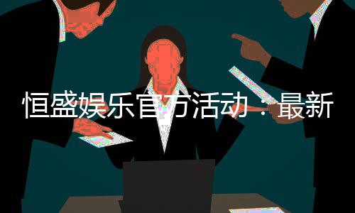 恒盛娱乐官方活动：最新优惠与独家福利等你来享