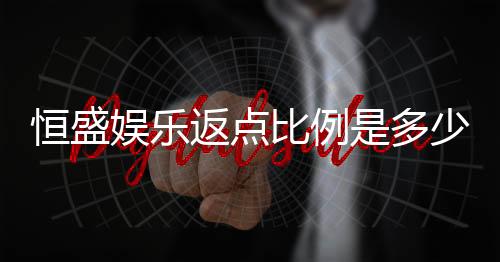 恒盛娱乐返点比例是多少?最新返水政策及优惠解析