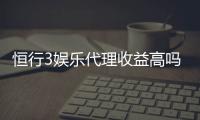 恒行3娱乐代理收益高吗？资深玩家揭秘真实收益与操作技巧