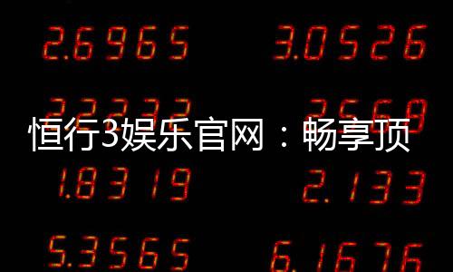 恒行3娱乐官网：畅享顶级棋牌电游的奢华体验