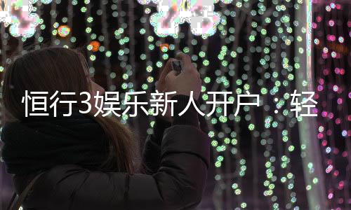 恒行3娱乐新人开户：轻松注册享首存礼遇与独家优惠