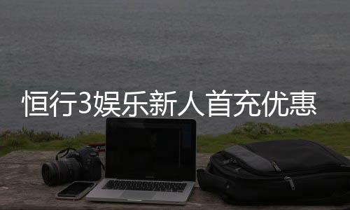 恒行3娱乐新人首充优惠：注册即享高额返利与专属礼包