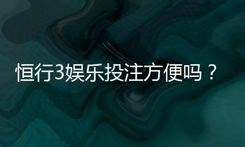 恒行3娱乐投注方便吗?资深玩家解析平台实操体验与技巧