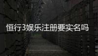 恒行3娱乐注册要实名吗？实名认证流程及注意事项详解