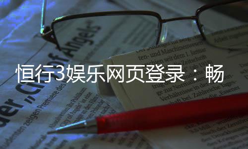 恒行3娱乐网页登录：畅享顶级电子游艺的登录指南