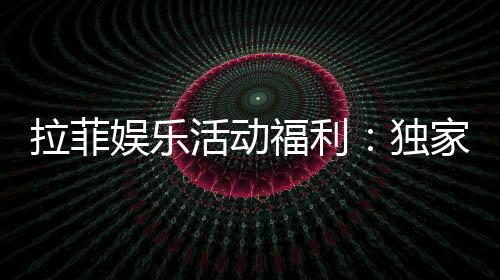 拉菲娱乐活动福利:独家优惠与惊喜礼包等你来拿
