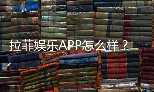 拉菲娱乐APP怎么样？资深玩家带你全面评测体验