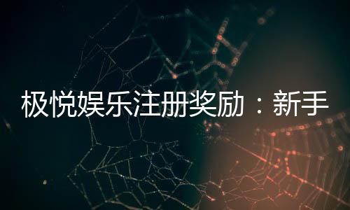 极悦娱乐注册奖励：新手礼包与高额返利等你拿