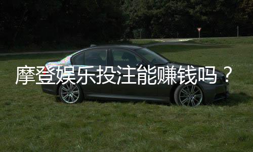 摩登娱乐投注能赚钱吗？揭秘真实盈利模式与实战技巧