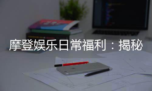 摩登娱乐日常福利:揭秘会员专属福利与惊喜活动