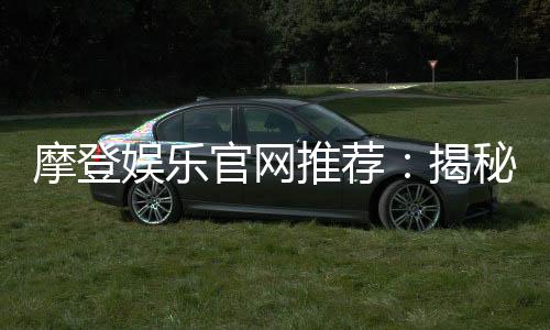 摩登娱乐官网推荐：揭秘高人气平台的独家优惠与游戏体验