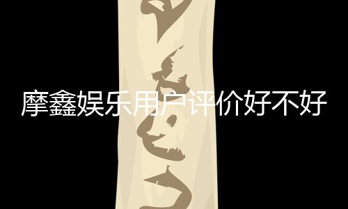 摩鑫娱乐用户评价好不好？真实玩家体验分享与深度解析