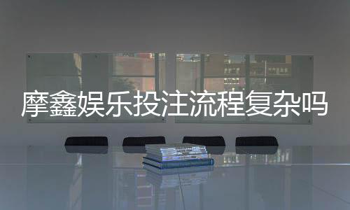 摩鑫娱乐投注流程复杂吗？3分钟带你快速掌握完整步骤
