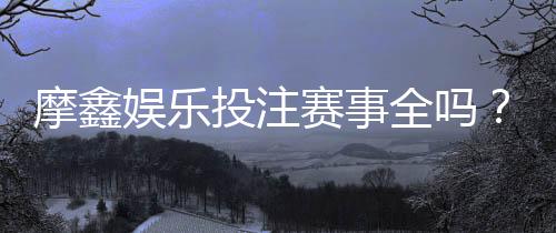 摩鑫娱乐投注赛事全吗?深度解析平台赛事覆盖与玩家体验